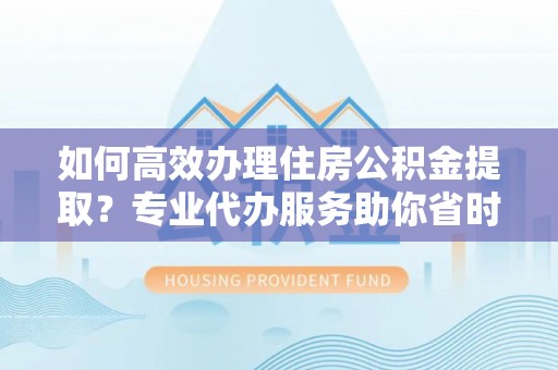 北部新区如何高效办理住房公积金提取？专业代办服务助你省时省力