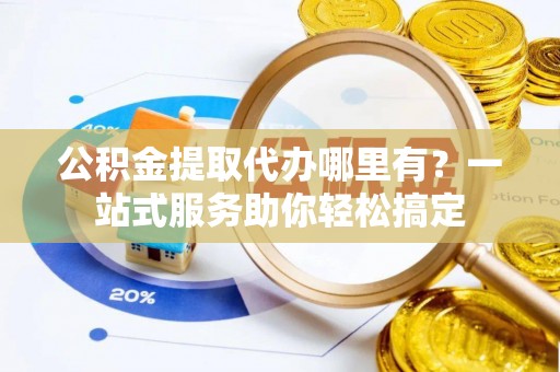 北部新区公积金提取代办哪里有？一站式服务助你轻松搞定