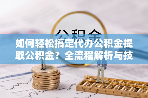 北部新区如何轻松搞定代办公积金提取公积金？全流程解析与技巧分享