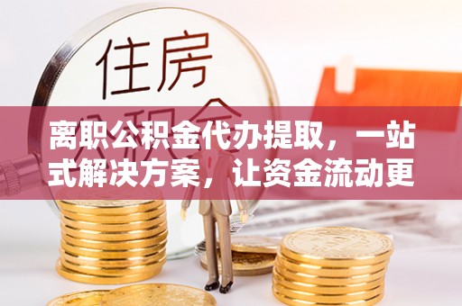 北部新区离职公积金代办提取，一站式解决方案，让资金流动更便捷