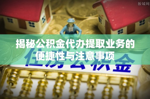 北部新区揭秘公积金代办提取业务的便捷性与注意事项