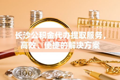 北部新区长沙公积金代办提取服务，高效、便捷的解决方案