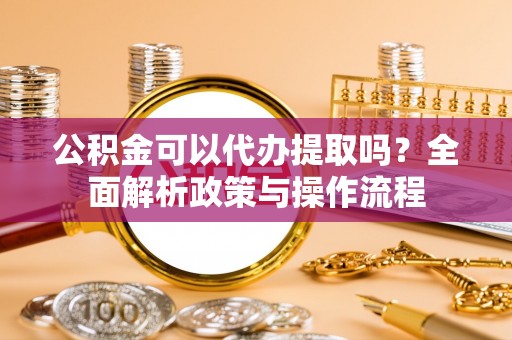 北部新区公积金可以代办提取吗？全面解析政策与操作流程