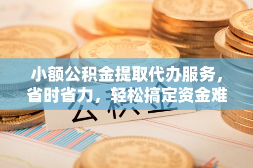 北部新区小额公积金提取代办服务，省时省力，轻松搞定资金难题