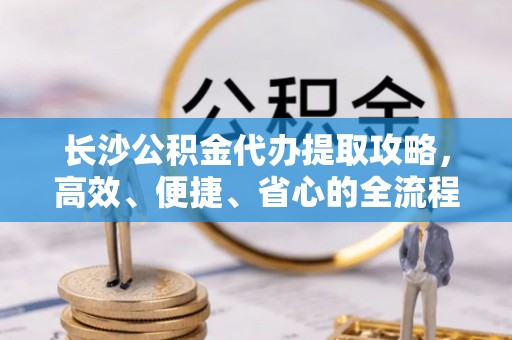 北部新区长沙公积金代办提取攻略，高效、便捷、省心的全流程解析