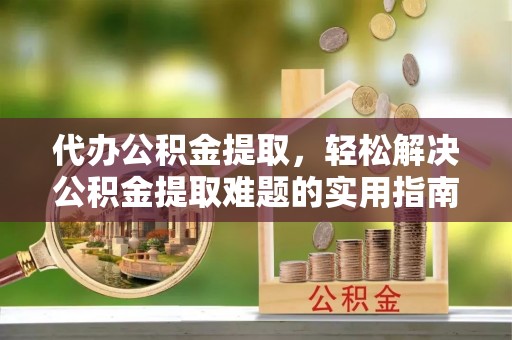 北部新区代办公积金提取，轻松解决公积金提取难题的实用指南