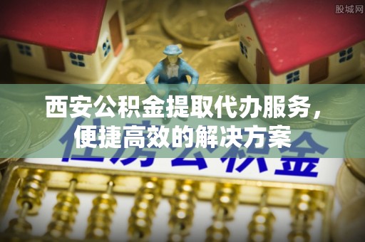 北部新区西安公积金提取代办服务，便捷高效的解决方案