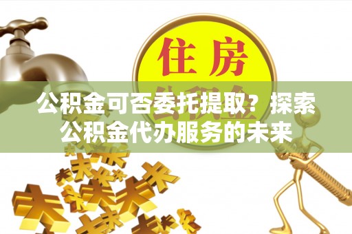北部新区公积金可否委托提取？探索公积金代办服务的未来