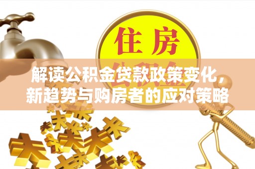 北部新区解读公积金贷款政策变化，新趋势与购房者的应对策略