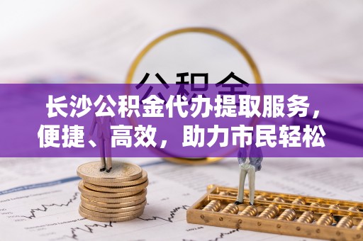 北部新区长沙公积金代办提取服务，便捷、高效，助力市民轻松管理资金