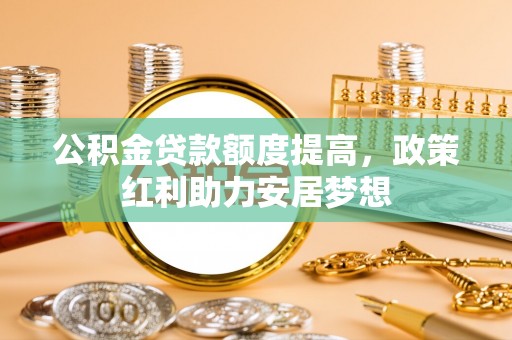 北部新区公积金贷款额度提高，政策红利助力安居梦想
