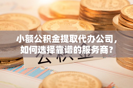 北部新区小额公积金提取代办公司，如何选择靠谱的服务商？