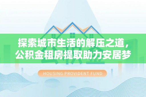 北部新区探索城市生活的解压之道，公积金租房提取助力安居梦想