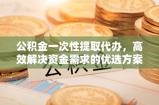 北部新区公积金一次性提取代办，高效解决资金需求的优选方案