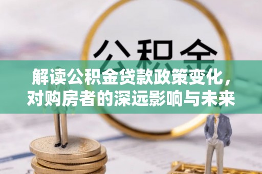 北部新区解读公积金贷款政策变化，对购房者的深远影响与未来趋势