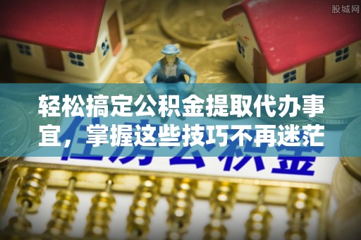 北部新区轻松搞定公积金提取代办事宜，掌握这些技巧不再迷茫