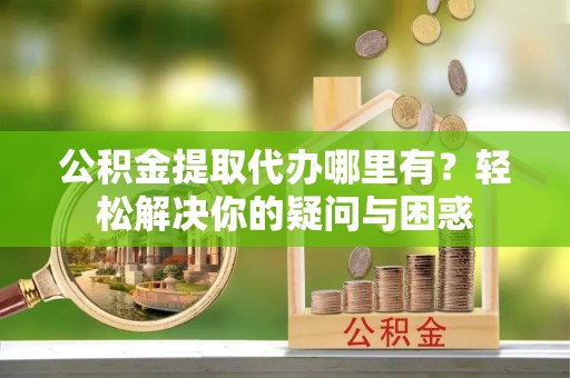 北部新区公积金提取代办哪里有？轻松解决你的疑问与困惑