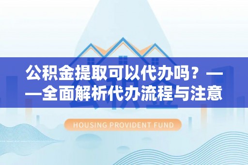 北部新区公积金提取可以代办吗？——全面解析代办流程与注意事项